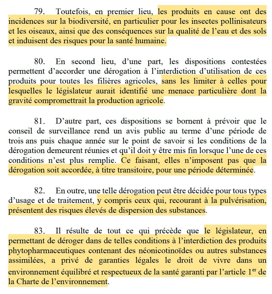 les conditions prévues à l’article 53 de ce même règlement.
Toutefois, en premier lieu, les produits en cause ont des incidences sur la biodiversité, en particulier pour les insectes pollinisateurs et les oiseaux, ainsi que des conséquences sur la qualité de l’eau et des sols et induisent des risques pour la santé humaine.
En second lieu, d’une part, les dispositions contestées permettent d’accorder une dérogation à l’interdiction d’utilisation de ces produits pour toutes les filières agricoles, sans les limiter à celles pour lesquelles le législateur aurait identifié une menace particulière dont la gravité compromettrait la production agricole.
D’autre part, ces dispositions se bornent à prévoir que le conseil de surveillance rend un avis public au terme d’une période de trois ans puis chaque année sur le point de savoir si les conditions de la dérogation demeurent réunies et qu’il doit y être mis fin lorsque l’une de ces conditions n’est plus remplie. Ce faisant, elles n’imposent pas que la dérogation soit accordée, à titre transitoire, pour une période déterminée.
En outre, une telle dérogation peut être décidée pour tous types d’usage et de traitement, y compris ceux qui, recourant à la pulvérisation, présentent des risques élevés de dispersion des substances.
permettant de déroger dans de telles conditions à l’interdiction des produits phytopharmaceutiques contenant des néonicotinoïdes ou autres substances assimilées, a privé de garanties légales le droit de vivre dans un
18
environnement équilibré et respectueux de la santé garanti par l’article 1er de la Charte de l’environnement.
