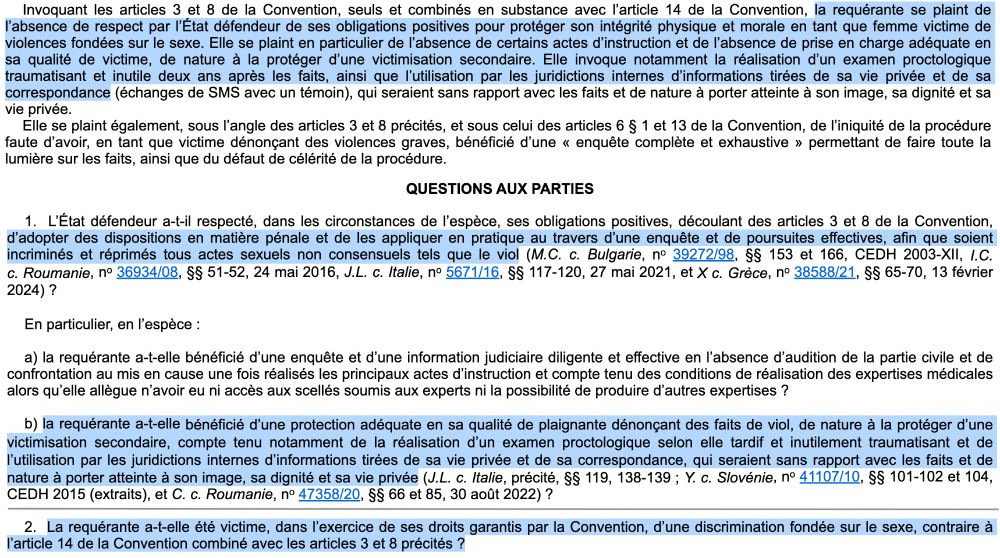 Invoquant les articles 3 et 8 de la Convention, seuls et combinés en substance avec l’article 14 de la Convention, la requérante se plaint de l’absence de respect par l’État défendeur de ses obligations positives pour protéger son intégrité physique et morale en tant que femme victime de violences fondées sur le sexe. Elle se plaint en particulier de l’absence de certains actes d’instruction et de l’absence de prise en charge adéquate en sa qualité de victime, de nature à la protéger d’une victimisation secondaire. Elle invoque notamment la réalisation d’un examen proctologique traumatisant et inutile deux ans après les faits, ainsi que l’utilisation par les juridictions internes d’informations tirées de sa vie privée et de sa correspondance (échanges de SMS avec un témoin), qui seraient sans rapport avec les faits et de nature à porter atteinte à son image, sa dignité et sa vie privée.

Elle se plaint également, sous l’angle des articles 3 et 8 précités, et sous celui des articles 6 § 1 et 13 de la Convention, de l’iniquité de la procédure faute d’avoir, en tant que victime dénonçant des violences graves, bénéficié d’une « enquête complète et exhaustive » permettant de faire toute la lumière sur les faits, ainsi que du défaut de célérité de la procédure.

QUESTIONS AUX PARTIES

1.  L’État défendeur a-t-il respecté, dans les circonstances de l’espèce, ses obligations positives, découlant des articles 3 et 8 de la Convention, d’adopter des dispositions en matière pénale et de les appliquer en pratique au travers d’une enquête et de poursuites effectives, afin que soient incriminés et réprimés tous actes sexuels non consensuels tels que le viol (...) ?

(...)

2.  La requérante a-t-elle été victime, dans l’exercice de ses droits garantis par la Convention, d’une discrimination fondée sur le sexe, contraire à l’article 14 de la Convention combiné avec les articles 3 et 8 précités ?