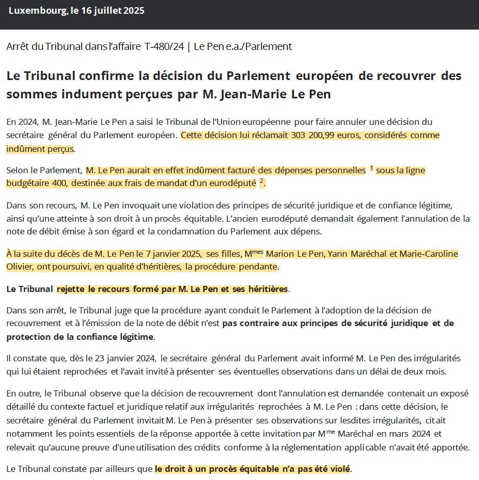 Luxembourg, le 16 juillet 2025
Arrêt du Tribunal dans l’affaire T-480/24 | Le Pen e.a./Parlement
Le Tribunal confirme la décision du Parlement européen de recouvrer des sommes indument perçues par M. Jean-Marie Le Pen
En 2024, M. Jean-Marie Le Pen a saisi le Tribunal de l’Union européenne pour faire annuler une décision du secrétaire général du Parlement européen. Cette décision lui réclamait 303 200,99 euros, considérés comme indûment perçus.
Selon le Parlement, M. Le Pen aurait en effet indûment facturé des dépenses personnelles 1 sous la ligne budgétaire 400, destinée aux frais de mandat d’un eurodéputé 2.
Dans son recours, M. Le Pen invoquait une violation des principes de sécurité juridique et de confiance légitime, ainsi qu’une atteinte à son droit à un procès équitable. L’ancien eurodéputé demandait également l’annulation de la note de débit émise à son égard et la condamnation du Parlement aux dépens.
À la suite du décès de M. Le Pen le 7 janvier 2025, ses filles, Mmes Marion Le Pen, Yann Maréchal et Marie-Caroline Olivier, ont poursuivi, en qualité d’héritières, la procédure pendante.
Le Tribunal rejette le recours formé par M. Le Pen et ses héritières.
Dans son arrêt, le Tribunal juge que la procédure ayant conduit le Parlement à l’adoption de la décision de recouvrement et à l’émission de la note de débit n’est pas contraire aux principes de sécurité juridique et de protection de la confiance légitime.
Il constate que, dès le 23 janvier 2024, le secrétaire général du Parlement avait informé M. Le Pen des irrégularités qui lui étaient reprochées et l’avait invité à présenter ses éventuelles observations dans un délai de deux mois.
(...)
Le Tribunal constate par ailleurs que le droit à un procès équitable n’a pas été violé.