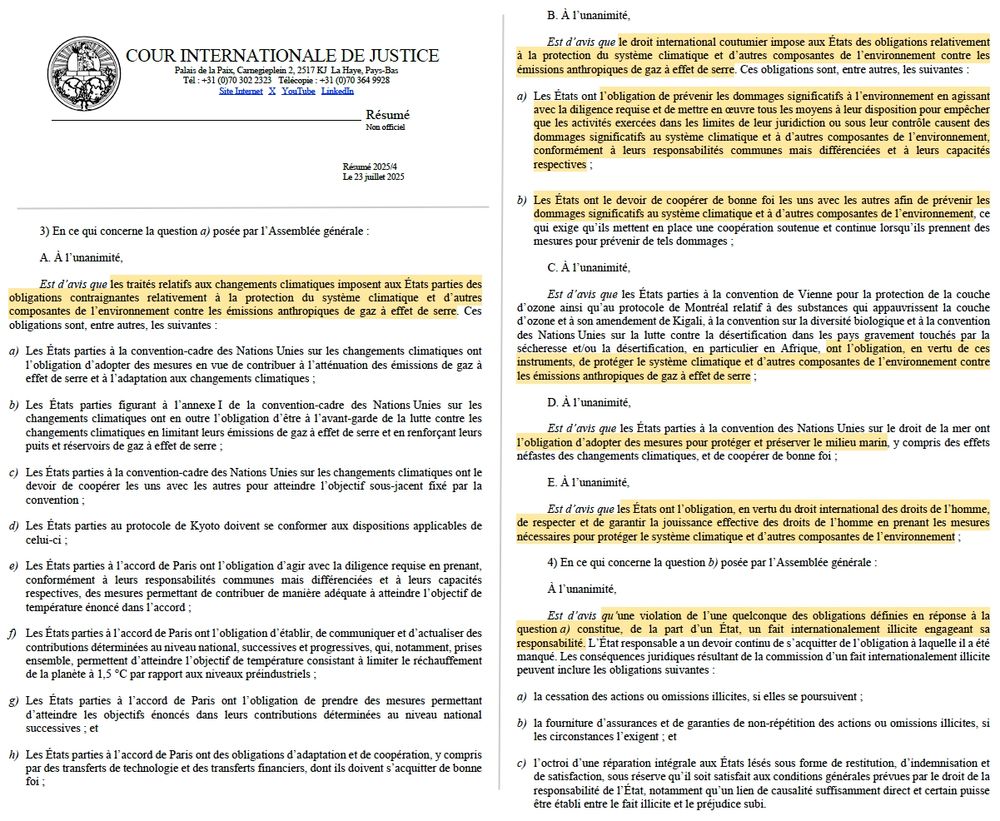 Logo de la CIJ.

Contenu trop long dans l'image : Texte dans le résumé de l'avis (https://bit.ly/4mcAyF6)

Passages choisis :

B. À l’unanimité,
Est d’avis que le droit international coutumier impose aux États des obligations relativement à la protection du système climatique et d’autres composantes de l’environnement contre les émissions anthropiques de gaz à effet de serre. Ces obligations sont, entre autres, les suivantes :
a) Les États ont l’obligation de prévenir les dommages significatifs à l’environnement en agissant avec la diligence requise et de mettre en oeuvre tous les moyens à leur disposition pour empêcher que les activités exercées dans les limites de leur juridiction ou sous leur contrôle causent des dommages significatifs au système climatique et à d’autres composantes de l’environnement, conformément à leurs responsabilités communes mais différenciées et à leurs capacités respectives ;b) Les États ont le devoir de coopérer de bonne foi les uns avec les autres afin de prévenir les dommages significatifs au système climatique et à d’autres composantes de l’environnement, ce qui exige qu’ils mettent en place une coopération soutenue et continue lorsqu’ils prennent des mesures pour prévenir de tels dommages ;
(...)
E. À l’unanimité,
Est d’avis que les États ont l’obligation, en vertu du droit international des droits de l’homme, de respecter et de garantir la jouissance effective des droits de l’homme en prenant les mesures nécessaires pour protéger le système climatique et d’autres composantes de l’environnement ;

(...)
À l’unanimité,
Est d’avis qu’une violation de l’une quelconque des obligations définies en réponse à la question a) constitue, de la part d’un État, un fait internationalement illicite engageant sa responsabilité. L’État responsable a un devoir continu de s’acquitter de l’obligation à laquelle il a été manqué. (...)