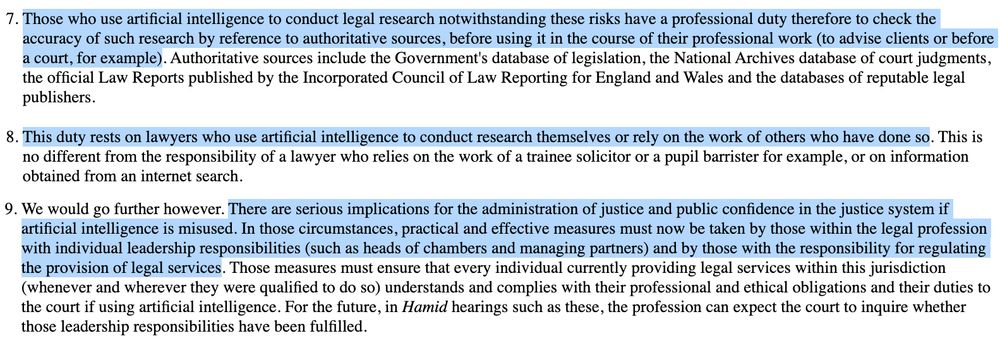 Those who use artificial intelligence to conduct legal research notwithstanding these risks have a professional duty therefore to check the accuracy of such research by reference to authoritative sources, before using it in the course of their professional work (to advise clients or before a court, for example). Authoritative sources include the Government's database of legislation, the National Archives database of court judgments, the official Law Reports published by the Incorporated Council of Law Reporting for England and Wales and the databases of reputable legal publishers.

This duty rests on lawyers who use artificial intelligence to conduct research themselves or rely on the work of others who have done so. This is no different from the responsibility of a lawyer who relies on the work of a trainee solicitor or a pupil barrister for example, or on information obtained from an internet search.

We would go further however. There are serious implications for the administration of justice and public confidence in the justice system if artificial intelligence is misused. In those circumstances, practical and effective measures must now be taken by those within the legal profession with individual leadership responsibilities (such as heads of chambers and managing partners) and by those with the responsibility for regulating the provision of legal services. Those measures must ensure that every individual currently providing legal services within this jurisdiction (whenever and wherever they were qualified to do so) understands and complies with their professional and ethical obligations and their duties to the court if using artificial intelligence. For the future, in Hamid hearings such as these, the profession can expect the court to inquire whether those leadership responsibilities have been fulfilled.

