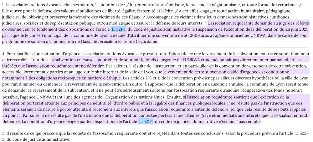 (...)4. Pour justifier d'une situation d'urgence, l'association Actions Avocats se prévaut tout d'abord de ce que le versement de la subvention contestée serait imminent et irréversible. Toutefois, la subvention en cause a pour objet de soutenir le fonds d'urgence de l'UNRWA et ne méconnait pas directement et par son objet les intérêts que l'association requérante entend défendre. Par ailleurs, il résulte de l'instruction, et en particulier de la convention de versement de cette subvention, accessible librement aux parties et au juge sur le site internet de la ville de Lyon, que le versement de cette subvention d'aide d'urgence est conditionné notamment à des obligations réciproques en matière d'éthique. Les articles 7, 8 et 11 de la convention prévoient par ailleurs diverses hypothèses où la ville de Lyon pourrait diminuer ou demander le reversement de la subvention. En outre, à supposer que la délibération en cause soit annulée, la commune de Lyon serait tenue de demander le reversement de la subvention, et il ne peut être sérieusement soutenu par l'association requérante qu'aucune récupération des fonds ne serait possible, l'agence UNRWA étant l'une des agences de l'Organisation des nations Unies. Ensuite, si l'association requérante soutient que l'exécution de la délibération porterait atteinte aux principes de neutralité, d'ordre public et à la légalité des finances publiques locales, il ne résulte pas de l'instruction que ces éléments seraient de nature à porter atteinte directement aux intérêts que l'association requérante a entendu défendre, tel que cela résulte de ses buts rappelés au point 1. Par suite, il ne résulte pas de l'instruction que la délibération contestée porterait une atteinte grave et immédiate aux intérêts que l'association entend défendre. La condition d'urgence exigée par les dispositions de l'article L. 521-1 du code de justice administrative n'est ainsi pas remplie.

5. (...) la requête de l'association requérante doit être rejetée (...)