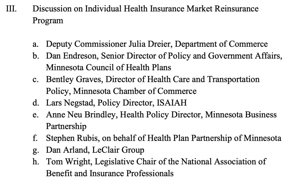 Excerpt from Agenda for House Commerce Committee: III. Discussion on Individual Health Insurance Market Reinsurance Program
a. Deputy Commissioner Julia Dreier, Department of Commerce
b. Dan Endreson, Senior Director of Policy and Government Affairs,
Minnesota Council of Health Plans
c. Bentley Graves, Director of Health Care and Transportation
Policy, Minnesota Chamber of Commerce
d. Lars Negstad, Policy Director, ISAIAH
e. Anne Neu Brindley, Health Policy Director, Minnesota Business
Partnership
f. Stephen Rubis, on behalf of Health Plan Partnership of Minnesota
g. Dan Arland, LeClair Group
h. Tom Wright, Legislative Chair of the National Association of
Benefit and Insurance Professionals
