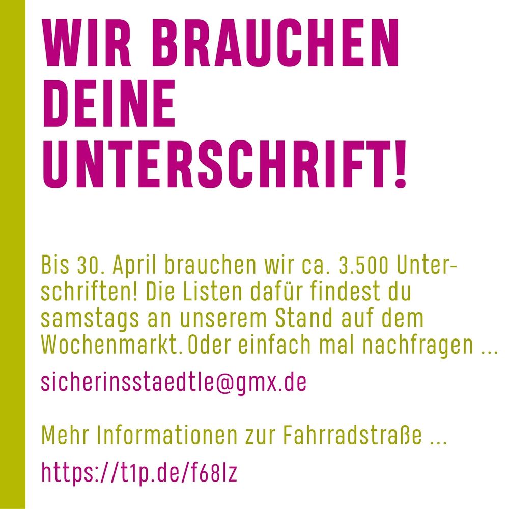 WIR BRAUCHEN
DEINE UNTERSCHRIFT!
Bis 30. April brauchen wir ca. 3.500 Unter-schriften! Die Listen dafür findest du samstags an unserem Stand auf dem Wochenmarkt. Oder einfach mal nachfragen.
sicherinsstaedtle@gmx.de
Mehr Informationen zur Fahrradstraße ...