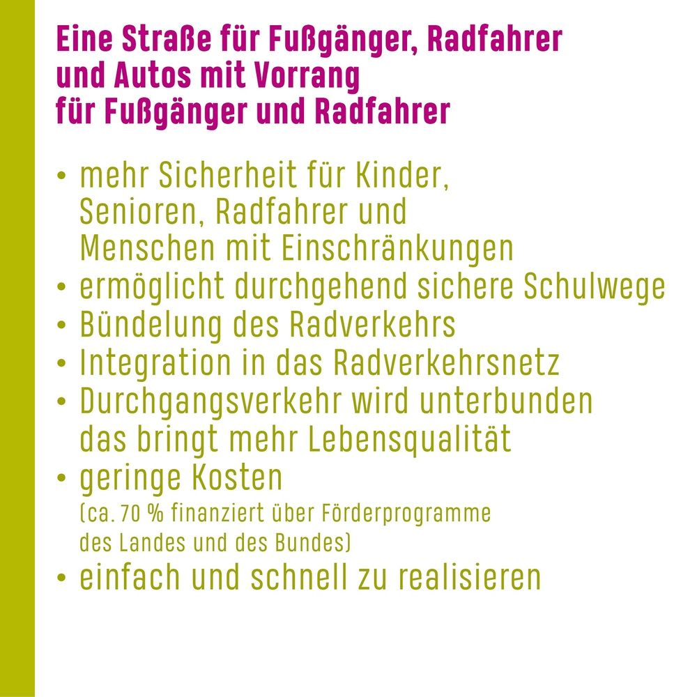 mehr Sicherheit für Kinder, Senioren, Radfahrer und Menschen mit Einschränkungen
• ermöglicht durchgehend sichere Schulwege
• Bündelung des Radverkehrs
• Integration in das Radverkehrsnetz
• Durchgangsverkehr wird unterbunden das bringt mehr Lebensqualität
• geringe Kosten
(ca. 70 % finanziert über Förderprogramme des Landes und des Bundes)
• einfach und schnell zu realisieren
