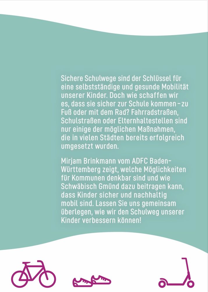 Sichere Schulwege sind der Schlüssel für
eine selbstständige und gesunde Mobilität
unserer Kinder. Doch wie schaffen wir
es, dass sie sicher zur Schule kommen - zu
Fuß oder mit dem Rad? Fahrradstraßen,
Schulstraßen oder Elternhaltestellen sind
nur einige der möglichen Maßnahmen,
die in vielen Städten bereits erfolgreich
umgesetzt wurden.
Mirjam Brinkmann vom ADFC Baden-
Württemberg zeigt, welche Möglichkeiten
für Kommunen denkbar sind und wie
Schwäbisch Gmünd dazu beitragen kann,
dass Kinder sicher und nachhaltig
mobil sind. Lassen Sie uns gemeinsam
überlegen, wie wir den Schulweg unserer
Kinder verbessern können!