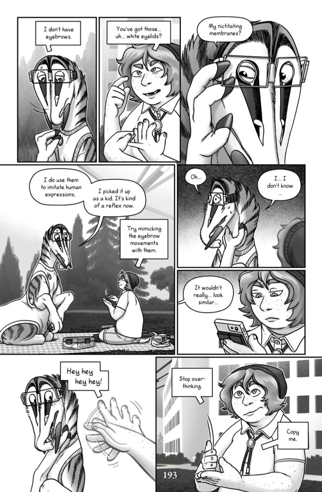 Talita frowns and shakes her head. Talita: (ASL) I don’t have eyebrows. Gillie: (ASL) You’ve got those… uh… white eyelids? Talita: (English) My nictitating membranes?  She squints the two white inner "eyelids" that lie underneath her outer feathered eyelids. Talita: (English) I do use them to imitate human expressions. I picked it up as a kid. It's kind of a reflex now. Gillie: (ASL) Try mimicking the eyebrow signals with them. Talita grasps her neck nervously and stares off into the distance, considering this. Talita: (English) Oh… I… I don’t know… It wouldn’t really… look similar… Gillie looks at the transcription on her phone, unimpressed. She puts it down and flutters a hand to distract Talita from her anxious spiral. Gillie: (ASL) Hey hey hey hey! Stop over-thinking. Copy me.