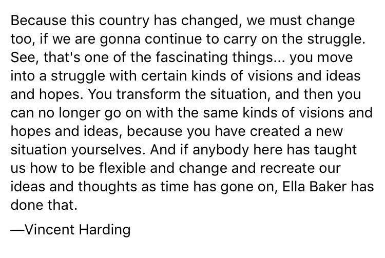 Because this country has changed, we must change too, if we are gonna continue to carry on the struggle. See, that’s one of the fascinating things . . . you move into a struggle with certain kinds of visions and ideas and hopes. You transform the situation, and then you can no longer go on
with the same kinds of visions and hopes and ideas, because you have created a new situation yourselves. And if anybody here has taught us how to be flexible and change and recreate our ideas and thoughts as time has gone on, Ella Baker has done that. - Vincent Harding