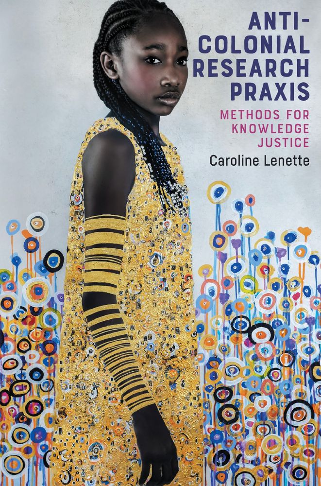 Book cover design for Anti-Colonial Research Praxis: Methods for Knowledge Justice, edited by Caroline Lenette. The main title, subtitle, and editor’s name appear at the top right corner. At
the centre, against a pale background, a young Black girl stands sideways in a field of colourful circles and vertical lines representing flowers and stems. Her gaze is turned towards the viewer. The young girl’s beaded braids fall across her shoulder. Her sleeveless dress glitters in circular gold patterns. She wears gold bracelets of different sizes from her wrist to the upper arm.