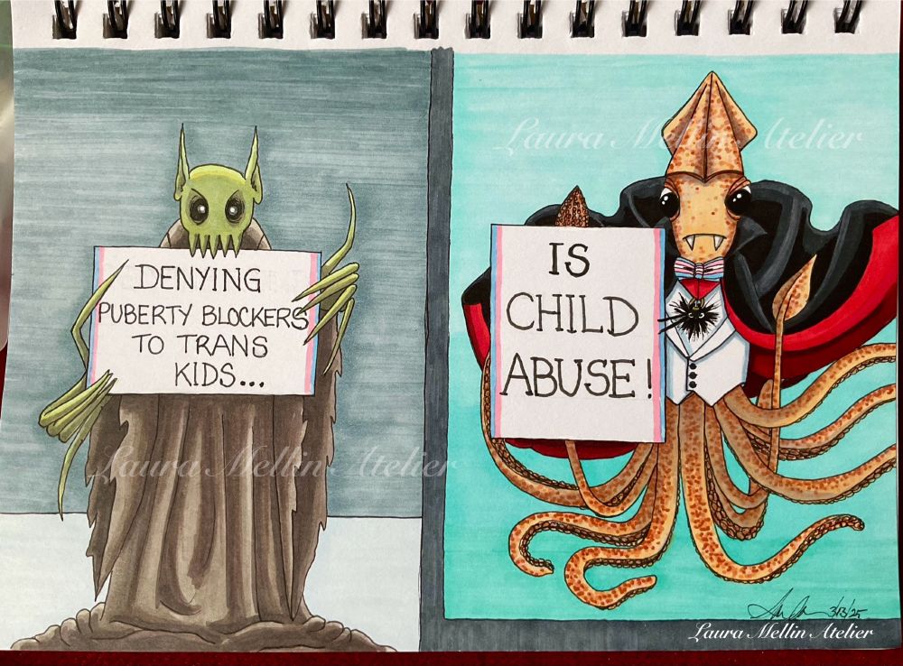A marker, ink, and paint pen drawing of my OCs, Nosferawwwwtu and Bela Lugosquid standing side by side, holding two signs that say: 1.  “DENYING PUBERTY BLOCKERS TO TRANS KIDS…” and 2. “IS CHILD ABUSE!”. 
Nosferawwwwtu is standing in a shadowy room, next to Bela Lugosquid’s aquarium tank*, dressed in their signature ragged brown robe, holding sign 1. The sign is bordered in blue and pink on the sides. Their long spindly fingers are managing to hold this important sign just fine, thank you (as long as they use their teeth!), and they have an angry expression on their face.
Bela Lugosquid is holding sign 2, also bordered with blue and pink on the sides. Not only does Bela look angry, so does the spiny Black Sea urchin hanging on their fancy red ribbon (and pointing -emphatically- at the sign).  They have very strong feelings about this; there was a *BAM!* against the glass as they put the sign up.
Bela Lugosquid is wearing a fancy bow tie in the trans flag colours instead of his usual white tie, because they do not give a stuff about dress codes made up by transphobic numpties.
*Squids prefer to be in the open sea, not aquariums, but this is the only way Bela get to visit their friend, Nosferawwwwtu.