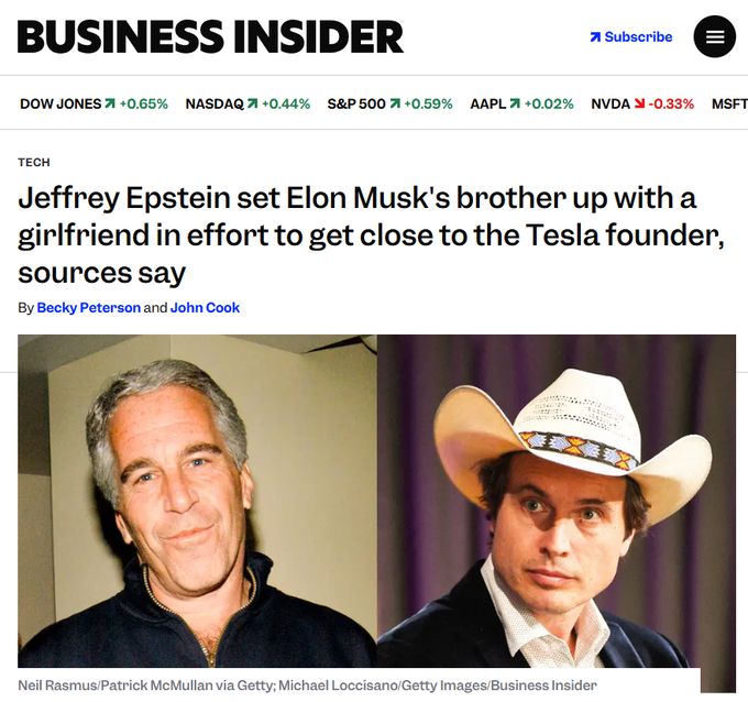BUSINESS INSIDER
Subscribe
DOW JONES +0.65%
NASDAQ +0.44%
S&P 500 +0.59%
AAPL +0.02%
NVDA-0.33%
MSFT
TECH
Jeffrey Epstein set Elon Musk's brother up with a girlfriend in effort to get close to the Tesla founder, sources say
By Becky Peterson and John Cook
Neil Rasmus/Patrick McMullan via Getty, Michael Loccisano/Getty Images/Business Insider