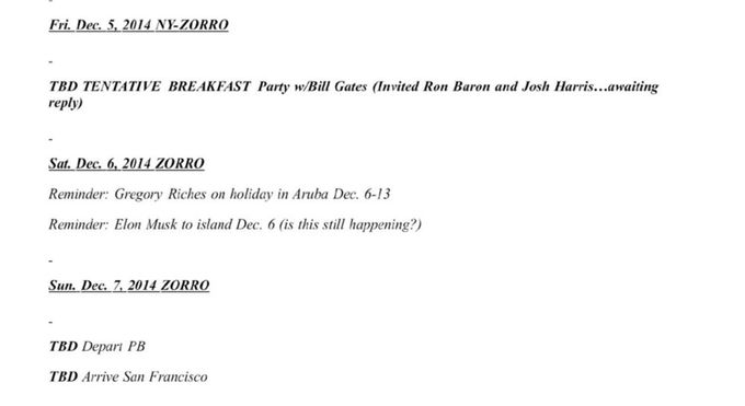 Fri. Dec. 5, 2014 NY-ZORRO
TBD TENTATIVE BREAKFAST Party w/Bill Gates (Invited Ron Baron and Josh Harris...awaiting reply)
Sat. Dec. 6, 2014 ZORRO
Reminder: Gregory Riches on holiday in Aruba Dec. 6-13
Reminder: Elon Musk to island Dec. 6 (is this still happening?)
Sun, Dec. 7, 2014 ZORRO
TBD Depart PB
TBD Arrive San Francisco