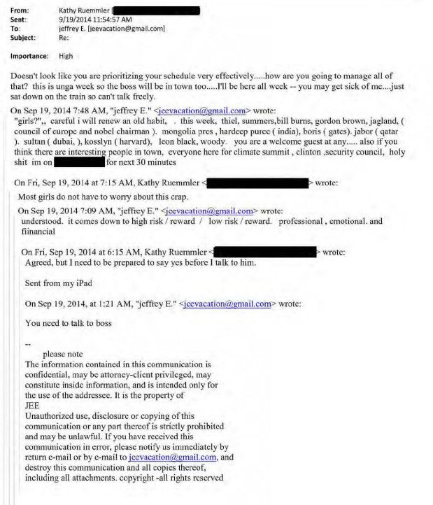 From:
Sent:
To:
Subject:
Kathy Ruemmier
9/19/2014 11:54:57 AM
jeffrey E. [jeevacation@gmail.com]
Re:
Importance:
High
Doesn't look like you are prioritizing your schedule very effectively.....how are you going to manage all of that? this is unga week so the boss will be in town too.....I'll be here all weck - you may get sick of me...just sat down on the train so can't talk freely.
On Sep 19, 2014 7:48 AM, "jeffrey E." <jcevacation@gmail.com> wrote:
"girls?", careful i will renew an old habit,. this week, thiel, summers, bill burns, gordon brown, jagland, ( council of curope and nobel chairman). mongolia pres, hardeep purce (india), boris ( gates). jabor (qatar ). sultan (dubai, ), kosslyn (harvard), Icon black, woody, you are a welcome guest at any.... also if you think there are interesting people in town, everyone here for climate summit, clinton security council, holy shit im on
for next 30 minutes
On Fri, Sep 19, 2014 at 7:15 AM, Kathy Ruemmler <
• wrote:
Most girls do not have to worry about this crap.
On Sep 19, 2014 7:09 AM, "jeffrey E," < jeevacation@gmail.com> wrote: understood. it comes down to high risk / reward / low risk / reward.
financial
professional, motional. and
On Fri, Sep 19, 2014 at 6:15 AM, Kathy Ruemmler -
Agreed, but I need to be prepared to say yes before I talk to him.
• wrote:
Sent from my iPad
On Sep 19, 2014, at 1:21 AM, "jeffrey E." < jeevacation@gmail.com> wrote:
You need to talk to boss
please note
The information contained in this communication is confidential, may be attorney-client privileged, may constitute inside information, and is intended only for the use of the addressee. It is the property of JEE
Unauthorized use. disclosure or copying of this communication or any part thereof is strictly prohibited and may be unlawful. If you have received this communication in error, please notify us immediatcly by return e-mail or by e-mail to jeevacation@gmail.com, and destroy this communication and all copies thereot, including all at…
