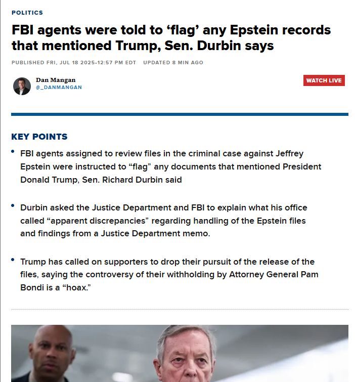 Politics
FBI agents were told to ‘flag’ any Epstein records that mentioned Trump, Sen. Durbin says
Published Fri, Jul 18 202512:57 PM EDTUpdated 8 Min Ago
thumbnail
Dan Mangan
@_DanMangan
WATCH LIVE
Key Points
FBI agents assigned to review files in the criminal case against Jeffrey Epstein were instructed to “flag” any documents that mentioned President Donald Trump, Sen. Richard Durbin said
Durbin asked the Justice Department and FBI to explain what his office called “apparent discrepancies” regarding handling of the Epstein files and findings from a Justice Department memo.
Trump has called on supporters to drop their pursuit of the release of the files, saying the controversy of their withholding by Attorney General Pam Bondi is a “hoax.”