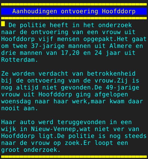 Pagina: 109 - Titel: Aanhoudingen ontvoering Hoofddorp - Inhoud:  De politie heeft in het onderzoek naar de ontvoering van een vrouw uit Hoofddorp vijf mensen opgepakt.Het gaat om twee 37-jarige mannen uit Almere en drie mannen van 17,20 en 24 jaar uit Rotterdam. Ze worden verdacht van betrokkenheid bij de ontvoering van de vrouw.Zij is nog altijd niet gevonden.De 49-jarige vrouw uit Hoofddorp ging afgelopen woensdag naar haar werk,maar kwam daar nooit aan. Haar auto werd teruggevonden in een wijk in Nieuw-Vennep,wat niet ver van Hoofddorp ligt.De politie is nog steeds naar de vrouw op zoek.Er loopt een groot onderzoek. 