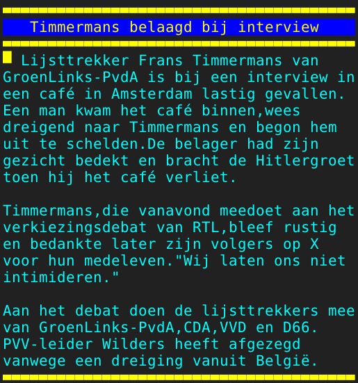 Pagina: 110 - Titel: Timmermans belaagd bij interview - Inhoud:  Lijsttrekker Frans Timmermans van GroenLinks-PvdA is bij een interview in een café in Amsterdam lastig gevallen. Een man kwam het café binnen,wees dreigend naar Timmermans en begon hem uit te schelden.De belager had zijn gezicht bedekt en bracht de Hitlergroet toen hij het café verliet. Timmermans,die vanavond meedoet aan het verkiezingsdebat van RTL,bleef rustig en bedankte later zijn volgers op X voor hun medeleven."Wij laten ons niet intimideren." Aan het debat doen de lijsttrekkers mee van GroenLinks-PvdA,CDA,VVD en D66. PVV-leider Wilders heeft afgezegd vanwege een dreiging vanuit België. 