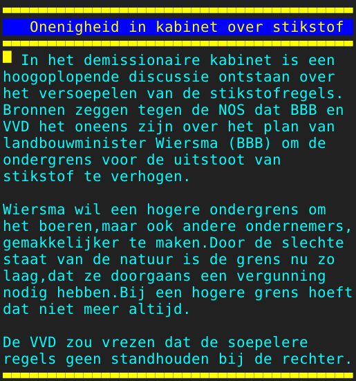 Pagina: 106 - Titel: Onenigheid in kabinet over stikstof - Inhoud:  In het demissionaire kabinet is een hoogoplopende discussie ontstaan over het versoepelen van de stikstofregels. Bronnen zeggen tegen de NOS dat BBB en VVD het oneens zijn over het plan van landbouwminister Wiersma BBB om de ondergrens voor de uitstoot van stikstof te verhogen. Wiersma wil een hogere ondergrens om het boeren,maar ook andere ondernemers, gemakkelijker te maken.Door de slechte staat van de natuur is de grens nu zo laag,dat ze doorgaans een vergunning nodig hebben.Bij een hogere grens hoeft dat niet meer altijd. De VVD zou vrezen dat de soepelere regels geen standhouden bij de rechter.