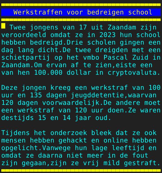Pagina: 110 - Titel: Werkstraffen voor bedreigen school - Inhoud:  Twee jongens van 17 uit Zaandam zijn veroordeeld omdat ze in 2023 hun school hebben bedreigd.Drie scholen gingen een dag lang dicht.De twee dreigden met een schietpartij op het vmbo Pascal Zuid in Zaandam.Om ervan af te zien,eiste een van hen 100.000 dollar in cryptovaluta. Deze jongen kreeg een werkstraf van 100 uur en 135 dagen jeugddetentie,waarvan 120 dagen voorwaardelijk.De andere moet een werkstraf van 120 uur doen.Ze waren destijds 15 en 14 jaar oud. Tijdens het onderzoek bleek dat ze ook mensen hebben gehackt en online hebben opgelicht.Vanwege hun lage leeftijd en omdat ze daarna niet meer in de fout zijn gegaan,zijn ze vrij mild gestraft.