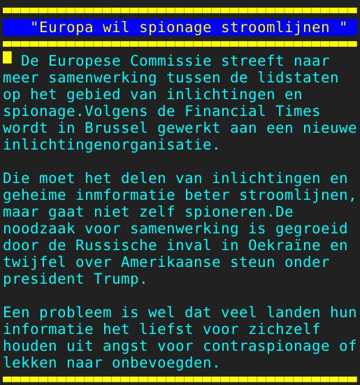 Pagina: 130 - Titel: "Europa wil spionage stroomlijnen " - Inhoud:  De Europese Commissie streeft naar meer samenwerking tussen de lidstaten op het gebied van inlichtingen en spionage.Volgens de Financial Times wordt in Brussel gewerkt aan een nieuwe inlichtingenorganisatie. Die moet het delen van inlichtingen en geheime inmformatie beter stroomlijnen, maar gaat niet zelf spioneren.De noodzaak voor samenwerking is gegroeid door de Russische inval in Oekraïne en twijfel over Amerikaanse steun onder president Trump. Een probleem is wel dat veel landen hun informatie het liefst voor zichzelf houden uit angst voor contraspionage of lekken naar onbevoegden. 