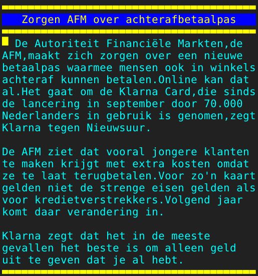 Pagina: 108 - Titel: Zorgen AFM over achterafbetaalpas - Inhoud:  De Autoriteit Financiële Markten,de AFM,maakt zich zorgen over een nieuwe betaalpas waarmee mensen ook in winkels achteraf kunnen betalen.Online kan dat al.Het gaat om de Klarna Card,die sinds de lancering in september door 70.000 Nederlanders in gebruik is genomen,zegt Klarna tegen Nieuwsuur. De AFM ziet dat vooral jongere klanten te maken krijgt met extra kosten omdat ze te laat terugbetalen.Voor zo'n kaart gelden niet de strenge eisen gelden als voor kredietverstrekkers.Volgend jaar komt daar verandering in. Klarna zegt dat het in de meeste gevallen het beste is om alleen geld uit te geven dat je al hebt. 