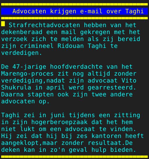 Pagina: 109 - Titel: Advocaten krijgen e-mail over Taghi - Inhoud:  Strafrechtadvocaten hebben van het dekenberaad een mail gekregen met het verzoek zich te melden als zij bereid zijn crimineel Ridouan Taghi te verdedigen. De 47-jarige hoofdverdachte van het Marengo-proces zit nog altijd zonder verdediging,nadat zijn advocaat Vito Shukrula in april werd gearresteerd. Daarna stapten ook zijn twee andere advocaten op. Taghi zei in juni tijdens een zitting in zijn hogerberoepzaak dat het hem niet lukt om een advocaat te vinden. Hij zei dat hij bij zes kantoren heeft aangeklopt,maar zonder resultaat.De deken kan in zo'n geval hulp bieden. 