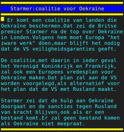 Pagina: 132 - Titel: Starmer:coalitie voor Oekraïne - Inhoud:  Er komt een coalitie van landen die Oekraïne beschermen.Dat zei de Britse premier Starmer na de top over Oekraïne in Londen.Volgens hem moet Europa "het zware werk" doen,maar blijft het nodig dat de VS veiligheidsgaranties geeft. De coalitie,met daarin in ieder geval het Verenigd Koninkrijk en Frankrijk, zal ook een Europees vredesplan voor Oekraïne maken.Dat plan zal aan de VS worden voorgelegd,als alternatief voor het plan dat de VS met Rusland maakt. Starmer zei dat de hulp aan Oekraïne doorgaat en de sancties tegen Rusland van kracht blijven,ook als er een bestand komt.Er zal geen bestand komen als Oekraïne niet meepraat. 