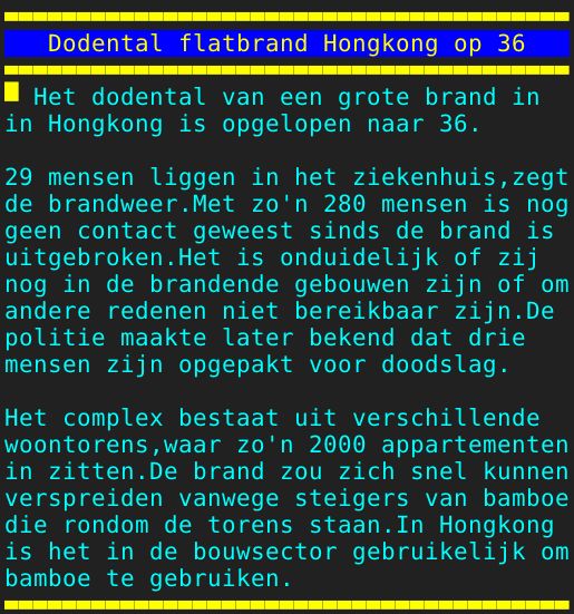 Pagina: 128 - Titel: Dodental flatbrand Hongkong op 36 - Inhoud:  Het dodental van een grote brand in in Hongkong is opgelopen naar 36. 29 mensen liggen in het ziekenhuis,zegt de brandweer.Met zo'n 280 mensen is nog geen contact geweest sinds de brand is uitgebroken.Het is onduidelijk of zij nog in de brandende gebouwen zijn of om andere redenen niet bereikbaar zijn.De politie maakte later bekend dat drie mensen zijn opgepakt voor doodslag. Het complex bestaat uit verschillende woontorens,waar zo'n 2000 appartementen in zitten.De brand zou zich snel kunnen verspreiden vanwege steigers van bamboe die rondom de torens staan.In Hongkong is het in de bouwsector gebruikelijk om bamboe te gebruiken. 