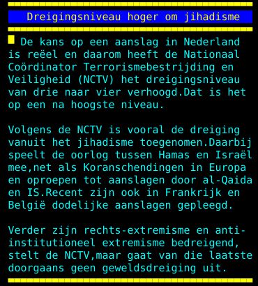is reëel en daarom heeft de Nationaal Coördinator Terrorismebestrijding en Veiligheid (NCTV) het dreigingsniveau van drie naar vier verhoogd. Dat is het op een na hoogste niveau. Volgens de NCTV is vooral de dreiging vanuit het jihadisme toegenomen. Daarbij speelt de oorlog tussen Hamas en Israël mee, net als Koranschendingen in Europa en oproepen tot aanslagen door al-Qaida en IS. Recent zijn ook in Frankrijk en België dodelijke aanslagen gepleegd. Verder zijn rechts-extremisme en anti- institutioneel extremisme bedreigend, stelt de NCTV, maar gaat van die laatste doorgaans geen geweldsdreiging uit.