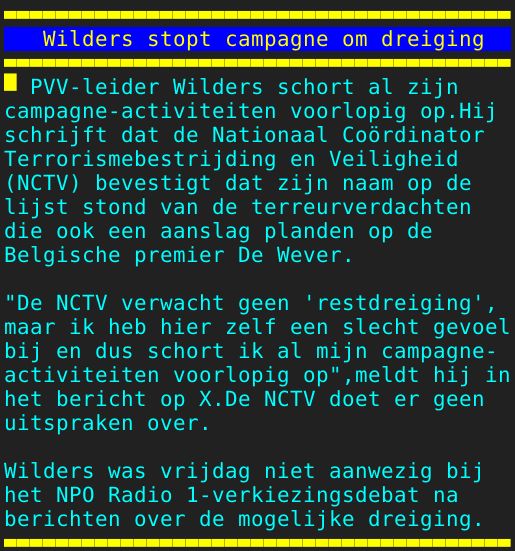Pagina: 104 - Titel: Wilders stopt campagne om dreiging - Inhoud:  PVV-leider Wilders schort al zijn campagne-activiteiten voorlopig op.Hij schrijft dat de Nationaal Coördinator Terrorismebestrijding en Veiligheid NCTV bevestigt dat zijn naam op de lijst stond van de terreurverdachten die ook een aanslag planden op de Belgische premier De Wever. "De NCTV verwacht geen 'restdreiging', maar ik heb hier zelf een slecht gevoel bij en dus schort ik al mijn campagne- activiteiten voorlopig op",meldt hij in het bericht op X.De NCTV doet er geen uitspraken over. Wilders was vrijdag niet aanwezig bij het NPO Radio 1-verkiezingsdebat na berichten over de mogelijke dreiging. 