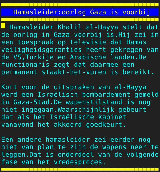 Pagina: 130 - Titel: Hamasleider:oorlog Gaza is voorbij - Inhoud:  Hamasleider Khalil al-Hayya stelt dat de oorlog in Gaza voorbij is.Hij zei in een toespraak op televisie dat Hamas veiligheidsgaranties heeft gekregen van de VS,Turkije en Arabische landen.De functionaris zegt dat daarmee een permanent staakt-het-vuren is bereikt. Kort voor de uitspraken van al-Hayya werd een Israëlisch bombardement gemeld in Gaza-Stad.De wapenstilstand is nog niet ingegaan.Waarschijnlijk gebeurt dat als het Israëlische kabinet vanavond het akkoord goedkeurt. Een andere hamasleider zei eerder nog niet van plan te zijn de wapens neer te leggen.Dat is onderdeel van de volgende fase van het vredesproces. 