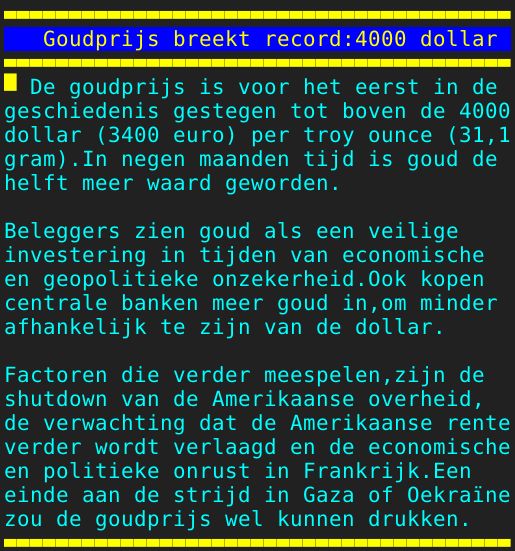 Pagina: 125 - Titel: Goudprijs breekt record:4000 dollar - Inhoud:  De goudprijs is voor het eerst in de geschiedenis gestegen tot boven de 4000 dollar 3400 euro per troy ounce 31,1 gram.In negen maanden tijd is goud de helft meer waard geworden. Beleggers zien goud als een veilige investering in tijden van economische en geopolitieke onzekerheid.Ook kopen centrale banken meer goud in,om minder afhankelijk te zijn van de dollar. Factoren die verder meespelen,zijn de shutdown van de Amerikaanse overheid, de verwachting dat de Amerikaanse rente verder wordt verlaagd en de economische en politieke onrust in Frankrijk.Een einde aan de strijd in Gaza of Oekraïne zou de goudprijs wel kunnen drukken. 