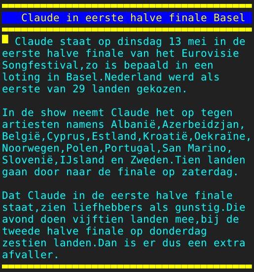 Pagina: 110 - Titel: Claude in eerste halve finale Basel - Inhoud:  Claude staat op dinsdag 13 mei in de eerste halve finale van het Eurovisie Songfestival,zo is bepaald in een loting in Basel.Nederland werd als eerste van 29 landen gekozen. In de show neemt Claude het op tegen artiesten namens Albanië,Azerbeidzjan, België,Cyprus,Estland,Kroatië,Oekraïne, Noorwegen,Polen,Portugal,San Marino, Slovenië,IJsland en Zweden.Tien landen gaan door naar de finale op zaterdag. Dat Claude in de eerste halve finale staat,zien liefhebbers als gunstig.Die avond doen vijftien landen mee,bij de tweede halve finale op donderdag zestien landen.Dan is er dus een extra afvaller. 