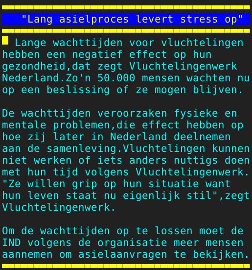 Pagina: 110 - Titel: "Lang asielproces levert stress op" - Inhoud:  Lange wachttijden voor vluchtelingen hebben een negatief effect op hun gezondheid,dat zegt Vluchtelingenwerk Nederland.Zo'n 50.000 mensen wachten nu op een beslissing of ze mogen blijven. De wachttijden veroorzaken fysieke en mentale problemen,die effect hebben op hoe zij later in Nederland deelnemen aan de samenleving.Vluchtelingen kunnen niet werken of iets anders nuttigs doen met hun tijd volgens Vluchtelingenwerk. "Ze willen grip op hun situatie want hun leven staat nu eigenlijk stil",zegt Vluchtelingenwerk. Om de wachttijden op te lossen moet de IND volgens de organisatie meer mensen aannemen om asielaanvragen te bekijken.