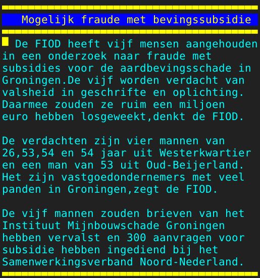 Pagina: 111 - Titel: Mogelijk fraude met bevingssubsidie - Inhoud:  De FIOD heeft vijf mensen aangehouden in een onderzoek naar fraude met subsidies voor de aardbevingsschade in Groningen.De vijf worden verdacht van valsheid in geschrifte en oplichting. Daarmee zouden ze ruim een miljoen euro hebben losgeweekt,denkt de FIOD. De verdachten zijn vier mannen van 26,53,54 en 54 jaar uit Westerkwartier en een man van 53 uit Oud-Beijerland. Het zijn vastgoedondernemers met veel panden in Groningen,zegt de FIOD. De vijf mannen zouden brieven van het Instituut Mijnbouwschade Groningen hebben vervalst en 300 aanvragen voor subsidie hebben ingediend bij het Samenwerkingsverband Noord-Nederland. 