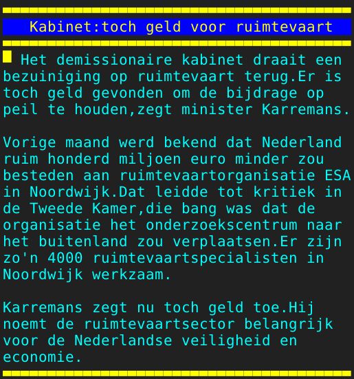 Pagina: 111 - Titel: Kabinet:toch geld voor ruimtevaart - Inhoud:  Het demissionaire kabinet draait een bezuiniging op ruimtevaart terug.Er is toch geld gevonden om de bijdrage op peil te houden,zegt minister Karremans. Vorige maand werd bekend dat Nederland ruim honderd miljoen euro minder zou besteden aan ruimtevaartorganisatie ESA in Noordwijk.Dat leidde tot kritiek in de Tweede Kamer,die bang was dat de organisatie het onderzoekscentrum naar het buitenland zou verplaatsen.Er zijn zo'n 4000 ruimtevaartspecialisten in Noordwijk werkzaam. Karremans zegt nu toch geld toe.Hij noemt de ruimtevaartsector belangrijk voor de Nederlandse veiligheid en economie. 
