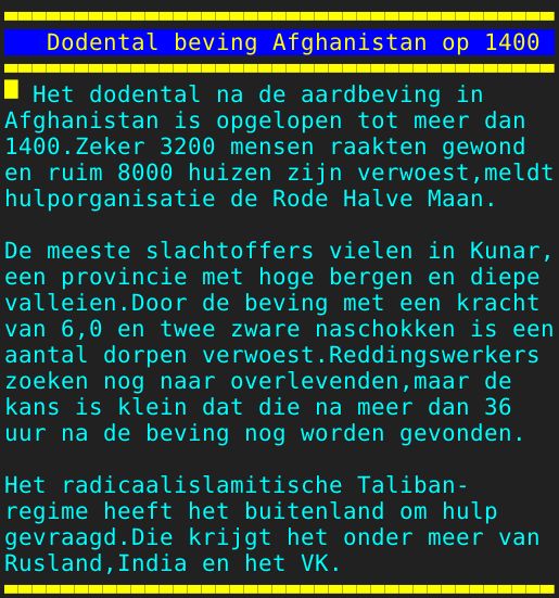 Pagina: 128 - Titel: Dodental beving Afghanistan op 1400 - Inhoud: Het dodental na de aardbeving in Afghanistan is opgelopen tot meer dan 1400.Zeker 3200 mensen raakten gewond en ruim 8000 huizen zijn verwoest,meldt hulporganisatie de Rode Halve Maan. De meeste slachtoffers vielen in Kunar, een provincie met hoge bergen en diepe valleien.Door de beving met een kracht van 6,0 en twee zware naschokken is een aantal dorpen verwoest.Reddingswerkers zoeken nog naar overlevenden,maar de kans is klein dat die na meer dan 36 uur na de beving nog worden gevonden. Het radicaalislamitische Taliban- regime heeft het buitenland om hulp gevraagd.Die krijgt het onder meer van Rusland,India en het VK. 