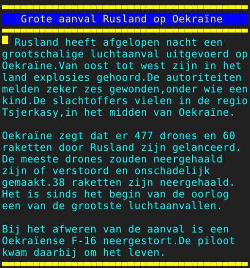 Pagina: 132 - Titel: Grote aanval Rusland op Oekraïne - Inhoud:  Rusland heeft afgelopen nacht een grootschalige luchtaanval uitgevoerd op Oekraïne.Van oost tot west zijn in het land explosies gehoord.De autoriteiten melden zeker zes gewonden,onder wie een kind.De slachtoffers vielen in de regio Tsjerkasy,in het midden van Oekraïne. Oekraïne zegt dat er 477 drones en 60 raketten door Rusland zijn gelanceerd. De meeste drones zouden neergehaald zijn of verstoord en onschadelijk gemaakt.38 raketten zijn neergehaald. Het is sinds het begin van de oorlog een van de grootste luchtaanvallen. Bij het afweren van de aanval is een Oekraïense F-16 neergestort.De piloot kwam daarbij om het leven. 