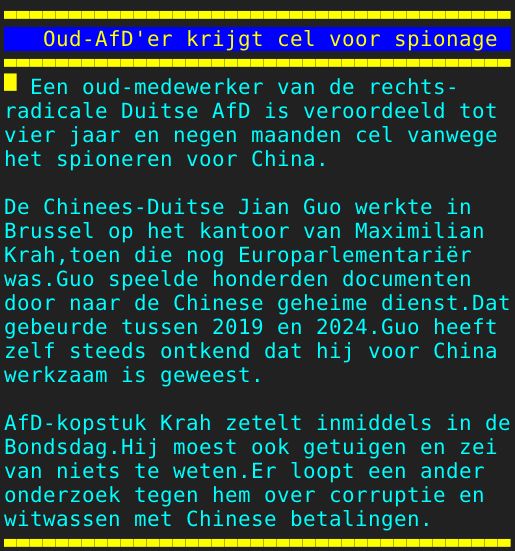 Pagina: 127 - Titel: Oud-AfD'er krijgt cel voor spionage - Inhoud:  Een oud-medewerker van de rechts- radicale Duitse AfD is veroordeeld tot vier jaar en negen maanden cel vanwege het spioneren voor China. De Chinees-Duitse Jian Guo werkte in Brussel op het kantoor van Maximilian Krah,toen die nog Europarlementariër was.Guo speelde honderden documenten door naar de Chinese geheime dienst.Dat gebeurde tussen 2019 en 2024.Guo heeft zelf steeds ontkend dat hij voor China werkzaam is geweest. AfD-kopstuk Krah zetelt inmiddels in de Bondsdag.Hij moest ook getuigen en zei van niets te weten.Er loopt een ander onderzoek tegen hem over corruptie en witwassen met Chinese betalingen. 