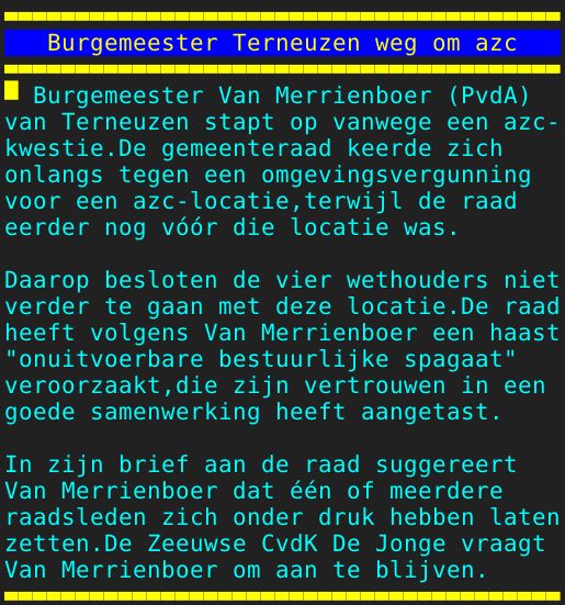 Pagina: 105 - Titel: Burgemeester Terneuzen weg om azc - Inhoud:  Burgemeester Van Merrienboer PvdA van Terneuzen stapt op vanwege een azc- kwestie.De gemeenteraad keerde zich onlangs tegen een omgevingsvergunning voor een azc-locatie,terwijl de raad eerder nog vóór die locatie was. Daarop besloten de vier wethouders niet verder te gaan met deze locatie.De raad heeft volgens Van Merrienboer een haast "onuitvoerbare bestuurlijke spagaat" veroorzaakt,die zijn vertrouwen in een goede samenwerking heeft aangetast. In zijn brief aan de raad suggereert Van Merrienboer dat één of meerdere raadsleden zich onder druk hebben laten zetten.De Zeeuwse CvdK De Jonge vraagt Van Merrienboer om aan te blijven. 