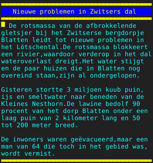 Pagina: 130 - Titel: Nieuwe problemen in Zwitsers dal - Inhoud:  De rotsmassa van de afbrokkelende gletsjer bij het Zwitserse bergdorpje Blatten leidt tot nieuwe problemen in het Lötschental.De rotsmassa blokkeert een rivier,waardoor verderop in het dal wateroverlast dreigt.Het water stijgt en de paar huizen die in Blatten nog overeind staan,zijn al ondergelopen. Gisteren stortte 3 miljoen kuub puin, ijs en smeltwater naar beneden van de Kleines Nesthorn.De lawine bedolf 90 procent van het dorp Blatten onder een laag puin van 2 kilometer lang en 50 tot 200 meter breed. De inwoners waren geëvacueerd,maar een man van 64 die toch in het gebied was, wordt vermist. 