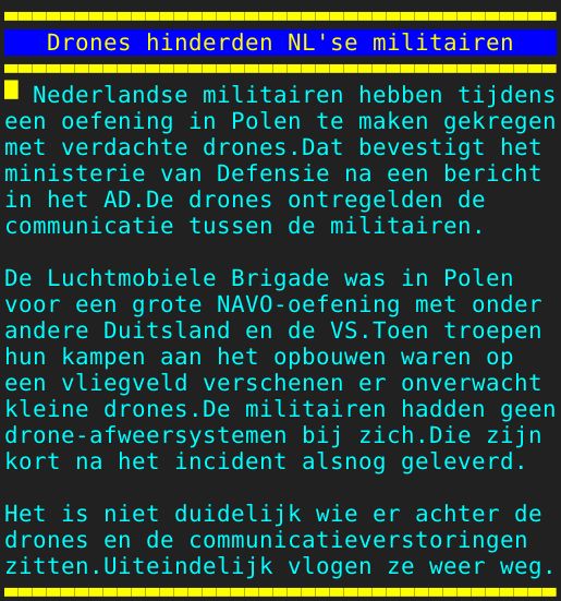 Pagina: 106 - Titel: Drones hinderden NL'se militairen - Inhoud:  Nederlandse militairen hebben tijdens een oefening in Polen te maken gekregen met verdachte drones.Dat bevestigt het ministerie van Defensie na een bericht in het AD.De drones ontregelden de communicatie tussen de militairen. De Luchtmobiele Brigade was in Polen voor een grote NAVO-oefening met onder andere Duitsland en de VS.Toen troepen hun kampen aan het opbouwen waren op een vliegveld verschenen er onverwacht kleine drones.De militairen hadden geen drone-afweersystemen bij zich.Die zijn kort na het incident alsnog geleverd. Het is niet duidelijk wie er achter de drones en de communicatieverstoringen zitten.Uiteindelijk vlogen ze weer weg.