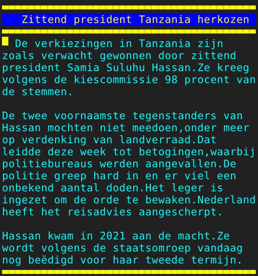 Pagina: 128 - Titel: Zittend president Tanzania herkozen - Inhoud:  De verkiezingen in Tanzania zijn zoals verwacht gewonnen door zittend president Samia Suluhu Hassan.Ze kreeg volgens de kiescommissie 98 procent van de stemmen. De twee voornaamste tegenstanders van Hassan mochten niet meedoen,onder meer op verdenking van landverraad.Dat leidde deze week tot betogingen,waarbij politiebureaus werden aangevallen.De politie greep hard in en er viel een onbekend aantal doden.Het leger is ingezet om de orde te bewaken.Nederland heeft het reisadvies aangescherpt. Hassan kwam in 2021 aan de macht.Ze wordt volgens de staatsomroep vandaag nog beëdigd voor haar tweede termijn. 