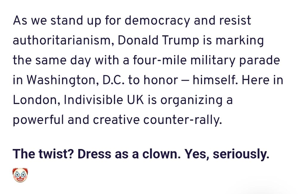 Text from the Democrats Abroad webpage on "No Tyrants" (renamed from the US event "No Kings"):
"As we stand up for democracy and resist authoritarianism, Donald Trump is marking the same day with a four-mile military parade in Washington, D.C. to honor — himself. Here in London, Indivisible UK is organizing a powerful and creative counter-rally.

The twist? Dress as a clown. Yes, seriously. 🤡"