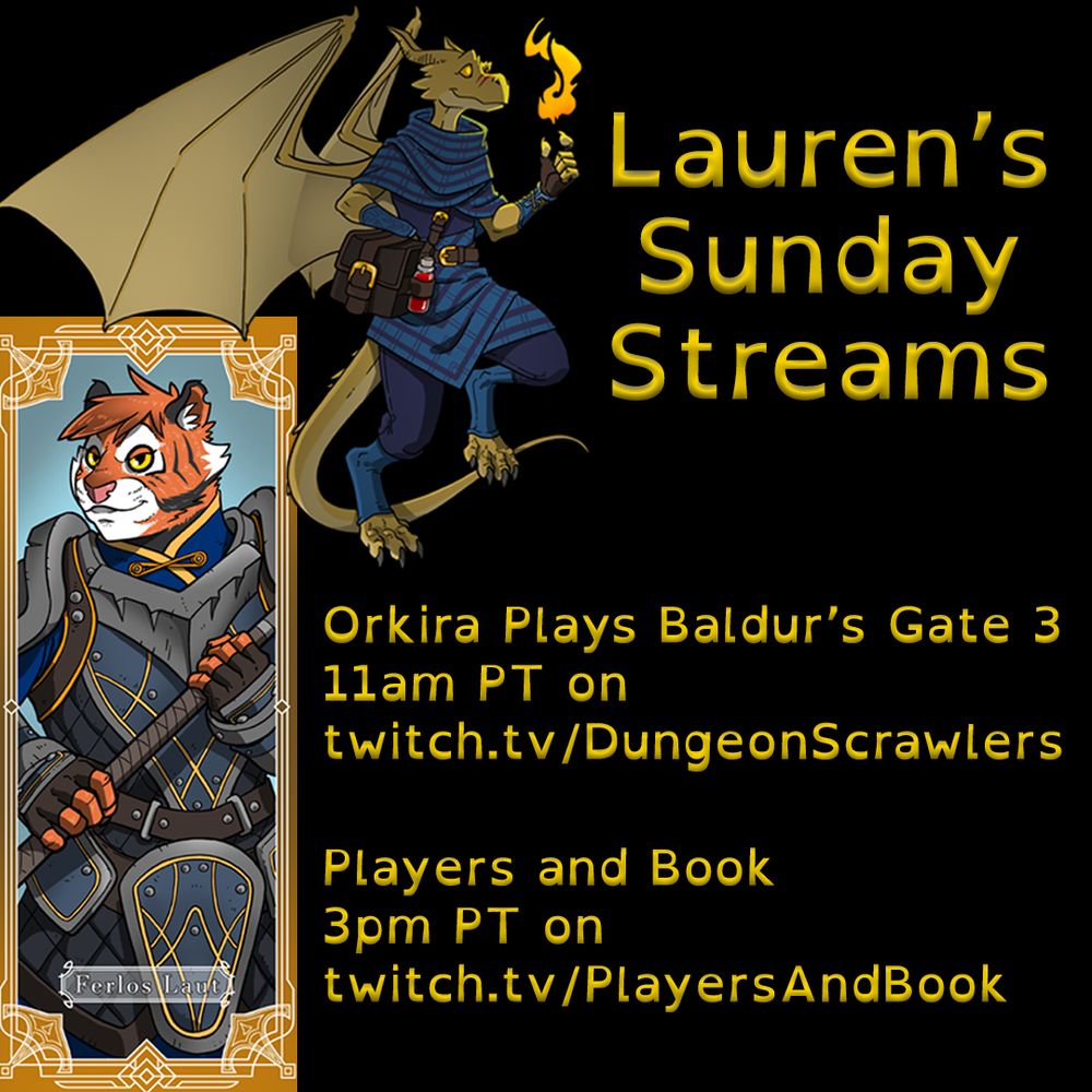 On the left is art of a gold dragonborn in blue and purple plaid clothing, flying with a smile and a mote of fire in her hands. Also on the left is art of a tiger colored tabaxi in grey and blue heavy armor holding a huge hammer, with the nameplate "Ferlos Laut". Text on the right reads "Lauren's Sunday Streams: Orkira Plays Baldur's Gate 3 11am PT on twitch.tv/DungeonScrawlers , Players and Book 3pm PT on twitch.tv/PlayersAndBook"