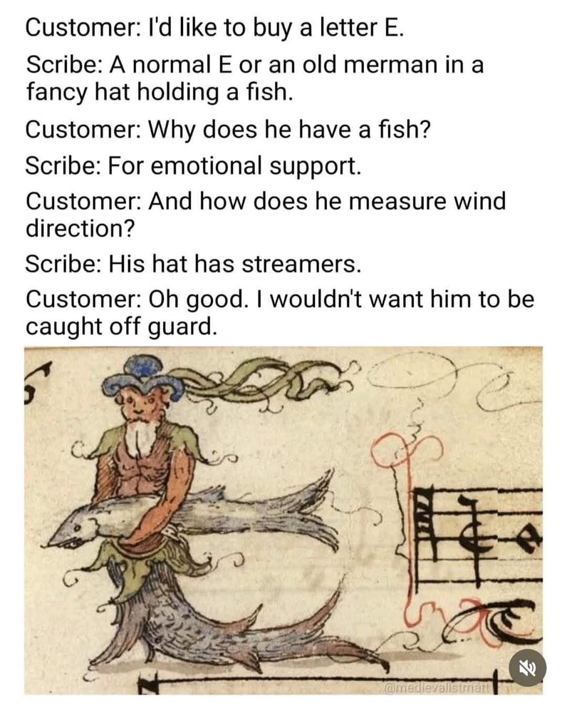 An illustration from an old manuscript with the E formed by a bearded man in a fancy hat holding a large fish. He has a fish tail where legs would be. It looks like the page is musical notation but it’s cut off at the right. Text of person sharing the illustration reads: 
“Customer: I'd like to buy a letter E.
Scribe: A normal E or an old merman in a fancy hat holding a fish.
Customer: Why does he have a fish?
Scribe: For emotional support.
Customer: And how does he measure wind direction?
Scribe: His hat has streamers.
Customer: Oh good. I wouldn't want him to be caught off guard.
Omedievalisian”