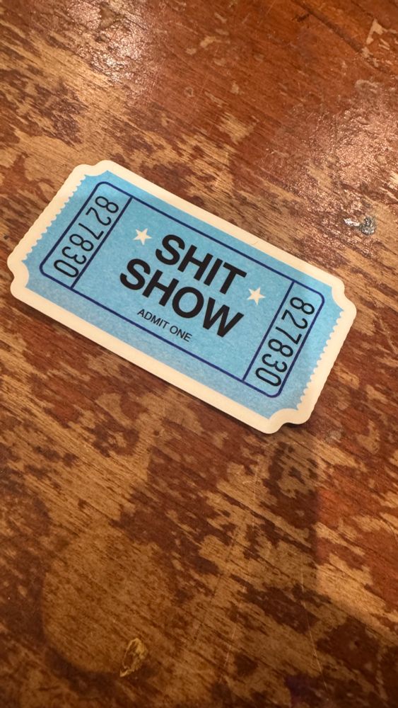 The most perfect sticker in the shape of a generic raffle ticket. 

The ticket is numbered “827830” and says “⭐️SHIT⭐️ SHOW” in bold letters and “ADMIT ONE” in smaller text underneath. This is my own personal ticket to the SHIT SHOW. I feel like I’ve finally made it. 

I always knew I needed to go
The mayhem just continues to grow
I’ve waited my turn for a ticket
Now I know just where to stick it
Finally got my ticket, to the shit show
