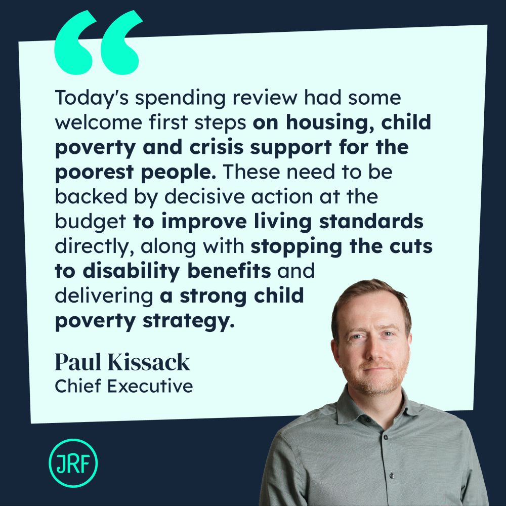 Quote card with JRF chief exec Paul Kissack saying "Today's spending review had some welcome first steps on housing, child poverty and crisis support for the poorest people. These need to be backed by decisive action at the budget to improve living standards directly, along with stopping the cuts to disability benefits and delivering a strong child poverty strategy."