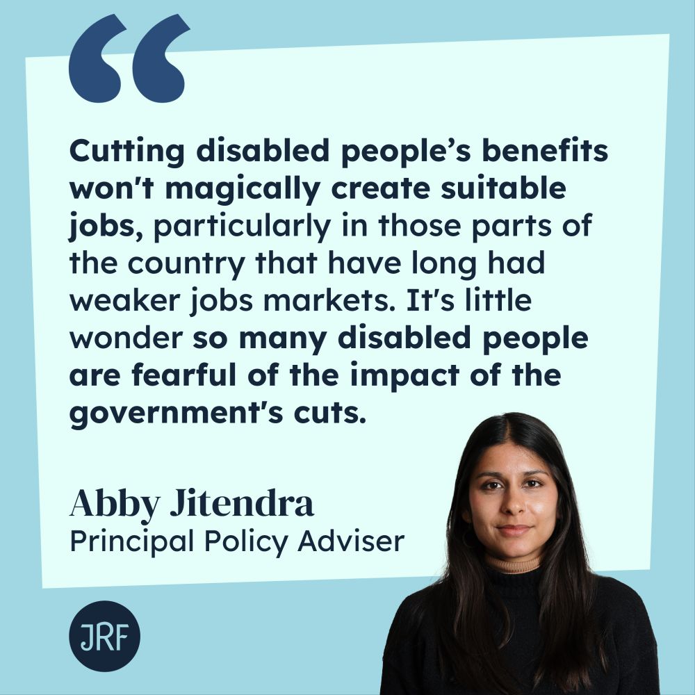 "Cutting disabled people's benefits won't magically create suitable jobs, particularly in those parts of the country that have long had weaker jobs markets. It's little wonder so many disable people are fearful of the impact of the government's cuts" - Abby Jitendra, Principal Policy Adviser