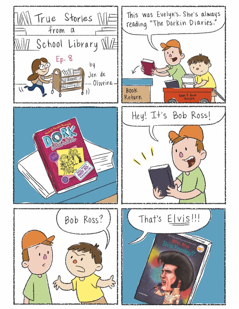 Panel 1 image: A librarian with brown hair and glasses pushes a cart of library books. Text reads: True Stories from a School Library by Jen de Oliveira

Panel 2 image: Two boys unload library books from a wagon into the book return. The boy in the hat looks at a pink book and says, "This was Evelyn's. She's always reading The Dorkin Diaries."

Panel 3 image: A close up on the book cover shows the title of the book is actually "Dork Diaries."

Panel 4 image: The boy in the hat picks up another book. He says, "Hey! It's Bob Ross!"

Panel 5 image: Annoyed, the other boy turns to him and says, "Bob Ross?"

Panel 6 image: He continues, "That's Elvis!" A closeup on the book shows a cartoon drawing of Elvis with big hair singing into a microphone. The book's title is Who Was Elvis Presley?