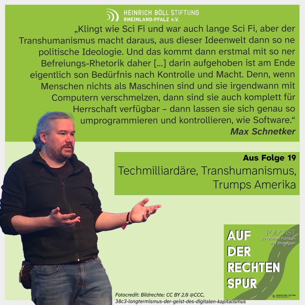 Bild zeigt Max Schnetker (Mann mit langen haaren zurückgebunden) wie er eine Rede hält. Text auf dem Bild ist ein Zitat aus dem Podcast auf der Rechten Spur der Heinrich Böll Stiftung Rheinland-Pfalz: "Klingt wie Sci Fi und war auch lange Sci Fi, aber der Transhumanismus macht daraus, aus dieser Ideenwelt dann so ne politische Ideologie. Und das kommt dann erstmal mit so ner Befreiungs-Rhetorik daher [...] darin aufgehoben ist am Ende eigentlich son Bedürfnis nach Kontrolle und Macht. Denn, wenn Menschen nichts als Maschinen sind und sie irgendwann mit Computern verschmelzen, dann sind sie auch komplett für Herrschaft verfügbar - dann lassen sie sich genau so  umprogrammieren und kontrollieren, wie Software.” 
Max Schnetker Aus Folge 19 Techmilliardare, Transhumanismus, Trumps Amerika Auf der Rechten Spur Podcast 